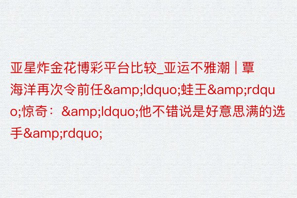 亚星炸金花博彩平台比较_亚运不雅潮 | 覃海洋再次令前任&ldquo;蛙王&rdquo;惊奇：&ldquo;他不错说是好意思满的选手&rdquo;