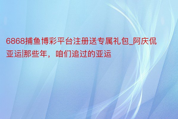 6868捕鱼博彩平台注册送专属礼包_阿庆侃亚运|那些年，咱们追过的亚运