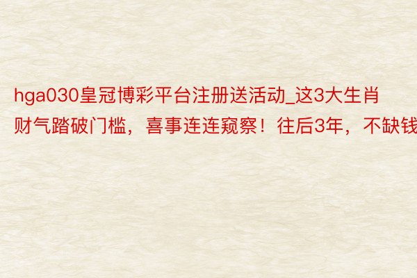hga030皇冠博彩平台注册送活动_这3大生肖财气踏破门槛，喜事连连窥察！往后3年，不缺钱！