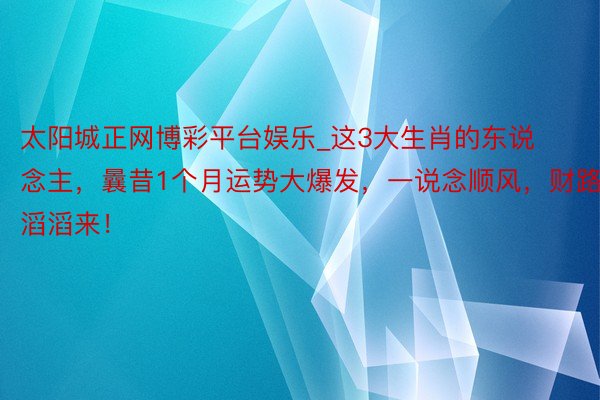 太阳城正网博彩平台娱乐_这3大生肖的东说念主，曩昔1个月运势大爆发，一说念顺风，财路滔滔来！