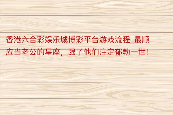 香港六合彩娱乐城博彩平台游戏流程_最顺应当老公的星座，跟了他们注定郁勃一世！