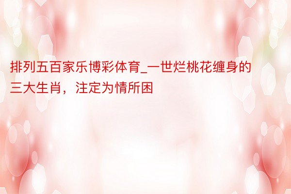排列五百家乐博彩体育_一世烂桃花缠身的三大生肖，注定为情所困