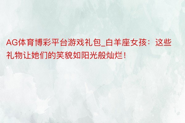 AG体育博彩平台游戏礼包_白羊座女孩：这些礼物让她们的笑貌如阳光般灿烂！