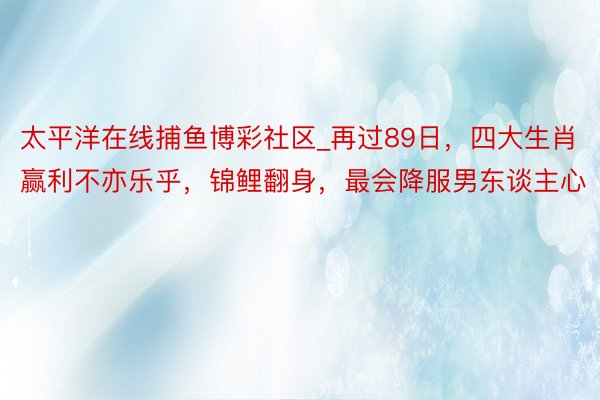 太平洋在线捕鱼博彩社区_再过89日，四大生肖赢利不亦乐乎，锦鲤翻身，最会降服男东谈主心