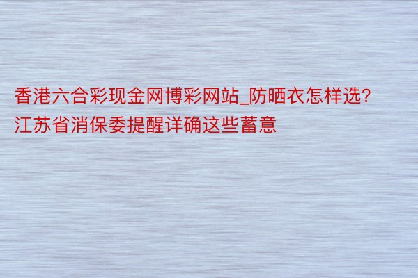 香港六合彩现金网博彩网站_防晒衣怎样选？江苏省消保委提醒详确这些蓄意