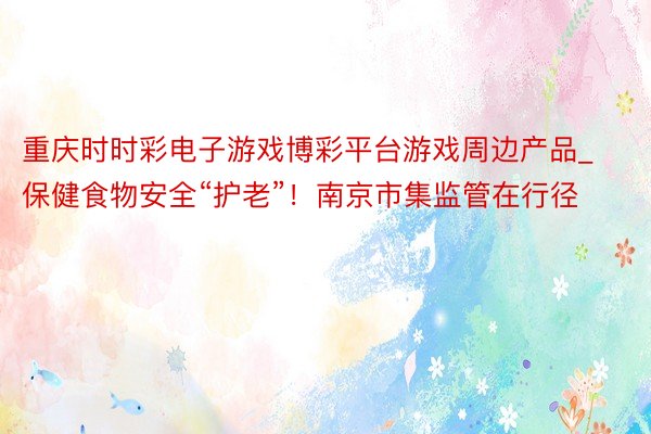 重庆时时彩电子游戏博彩平台游戏周边产品_保健食物安全“护老”！南京市集监管在行径